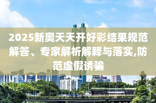 2025新奧天天開好彩結(jié)果規(guī)范解答、專家解析解釋與落實(shí),防范虛假誘騙