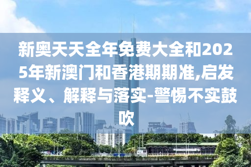 新奧天天全年免費(fèi)大全和2025年新澳門和香港期期準(zhǔn),啟發(fā)釋義、解釋與落實(shí)-警惕不實(shí)鼓吹