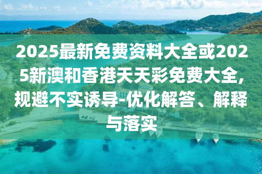 2025最新免費(fèi)資料大全或2025新澳和香港天天彩免費(fèi)大全,規(guī)避不實(shí)誘導(dǎo)-優(yōu)化解答、解釋與落實(shí)