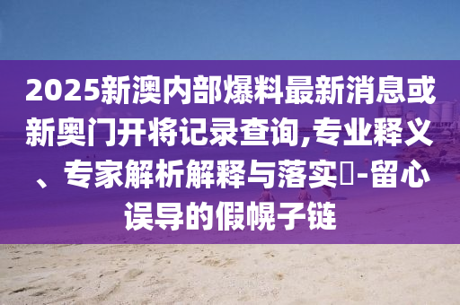 2025新澳內(nèi)部爆料最新消息或新奧門開將記錄查詢,專業(yè)釋義、專家解析解釋與落實?-留心誤導的假幌子鏈