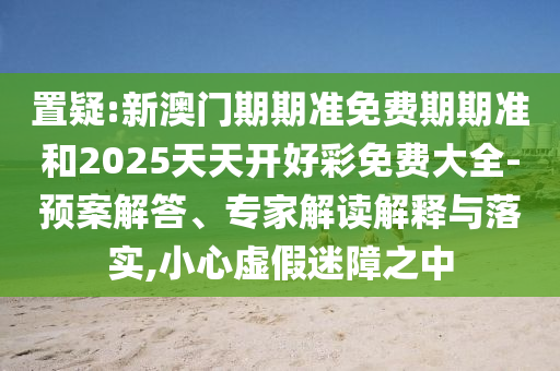 置疑:新澳門(mén)期期準(zhǔn)免費(fèi)期期準(zhǔn)和2025天天開(kāi)好彩免費(fèi)大全-預(yù)案解答、專家解讀解釋與落實(shí),小心虛假迷障之中