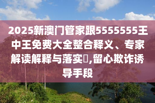2025新澳門管家跟5555555王中王免費(fèi)大全整合釋義、專家解讀解釋與落實?,留心欺詐誘導(dǎo)手段