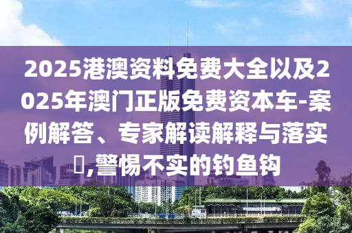 2025港澳資料免費(fèi)大全以及2025年澳門正版免費(fèi)資本車-案例解答、專家解讀解釋與落實(shí)?,警惕不實(shí)的釣魚鉤