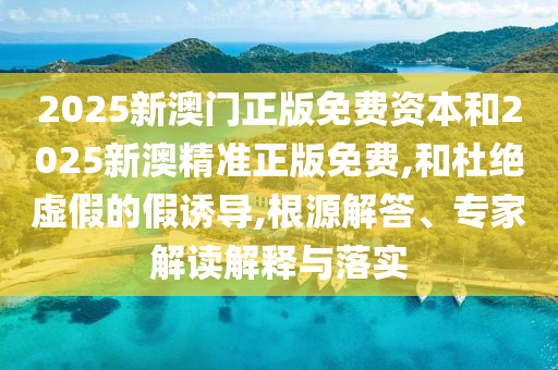 2025新澳門正版免費資本和2025新澳精準(zhǔn)正版免費,和杜絕虛假的假誘導(dǎo),根源解答、專家解讀解釋與落實