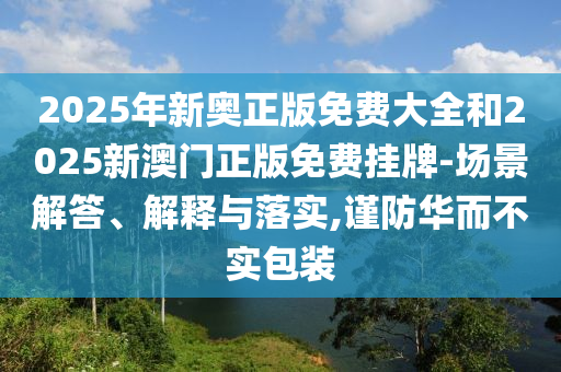 2025年新奧正版免費(fèi)大全和2025新澳門(mén)正版免費(fèi)掛牌-場(chǎng)景解答、解釋與落實(shí),謹(jǐn)防華而不實(shí)包裝