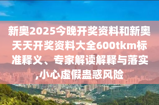 新奧2025今晚開獎(jiǎng)資料和新奧天天開獎(jiǎng)資料大全600tkm標(biāo)準(zhǔn)釋義、專家解讀解釋與落實(shí),小心虛假蠱惑風(fēng)險(xiǎn)