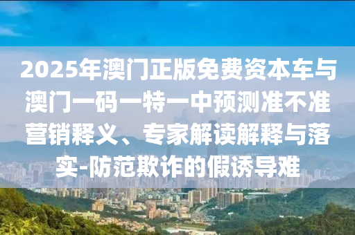 2025年澳門正版免費(fèi)資本車與澳門一碼一特一中預(yù)測準(zhǔn)不準(zhǔn)營銷釋義、專家解讀解釋與落實(shí)-防范欺詐的假誘導(dǎo)難