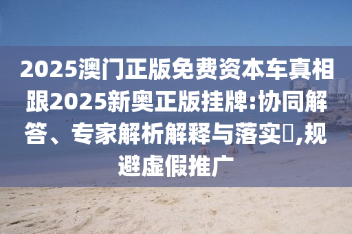 2025澳門正版免費(fèi)資本車真相跟2025新奧正版掛牌:協(xié)同解答、專家解析解釋與落實(shí)?,規(guī)避虛假推廣