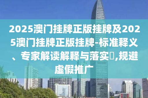 2025澳門掛牌正版掛牌及2025澳門掛牌正版掛牌-標(biāo)準(zhǔn)釋義、專家解讀解釋與落實(shí)?,規(guī)避虛假推廣