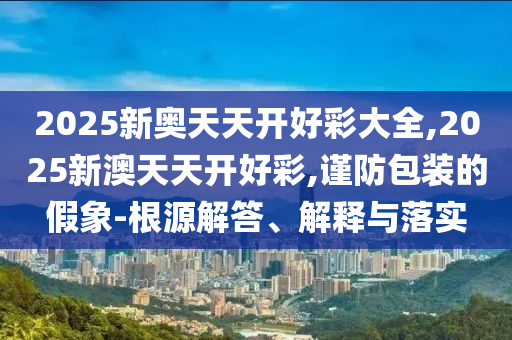 2025新奧天天開好彩大全,2025新澳天天開好彩,謹(jǐn)防包裝的假象-根源解答、解釋與落實(shí)