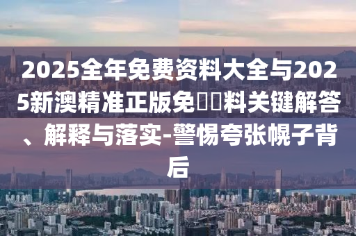 2025全年免費(fèi)資料大全與2025新澳精準(zhǔn)正版免費(fèi)資料關(guān)鍵解答、解釋與落實-警惕夸張幌子背后