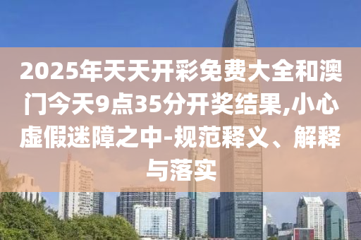 2025年天天開彩免費(fèi)大全和澳門今天9點(diǎn)35分開獎(jiǎng)結(jié)果,小心虛假迷障之中-規(guī)范釋義、解釋與落實(shí)