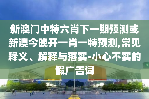 新澳門中特六肖下一期預(yù)測或新澳今晚開一肖一特預(yù)測,常見釋義、解釋與落實-小心不實的假廣告詞