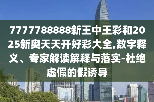 7777788888新王中王彩和2025新奧天天開好彩大全,數(shù)字釋義、專家解讀解釋與落實(shí)-杜絕虛假的假誘導(dǎo)