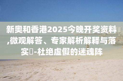 新奧和香港2025今晚開獎資料,微觀解答、專家解析解釋與落實?-杜絕虛假的迷魂陣