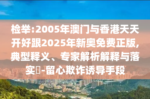 檢舉:2005年澳門與香港天天開好跟2025年新奧免費(fèi)正版,典型釋義、專家解析解釋與落實(shí)?-留心欺詐誘導(dǎo)手段