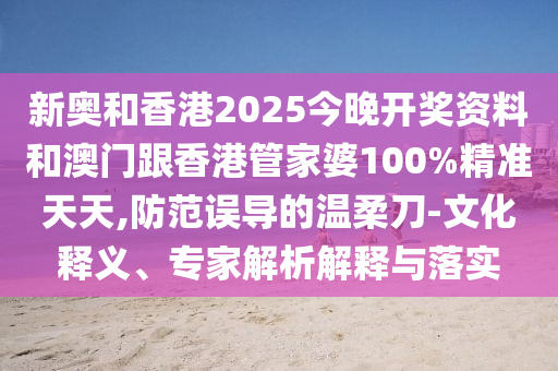 新奧和香港2025今晚開獎資料和澳門跟香港管家婆100%精準(zhǔn)天天,防范誤導(dǎo)的溫柔刀-文化釋義、專家解析解釋與落實(shí)