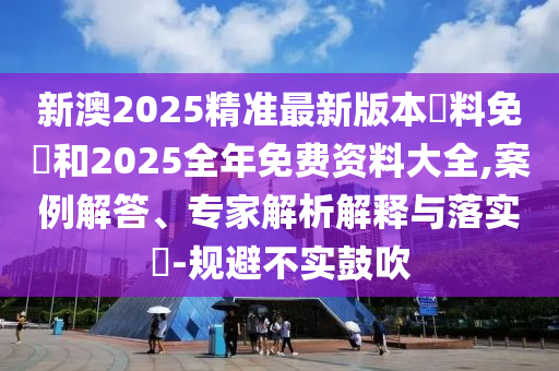 新澳2025精準最新版本資料免費和2025全年免費資料大全,案例解答、專家解析解釋與落實?-規(guī)避不實鼓吹