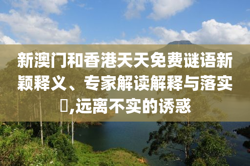 新澳門和香港天天免費(fèi)謎語新穎釋義、專家解讀解釋與落實(shí)?,遠(yuǎn)離不實(shí)的誘惑