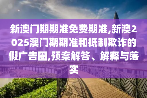 新澳門期期準(zhǔn)免費(fèi)期準(zhǔn),新澳2025澳門期期準(zhǔn)和抵制欺詐的假?gòu)V告圈,預(yù)案解答、解釋與落實(shí)