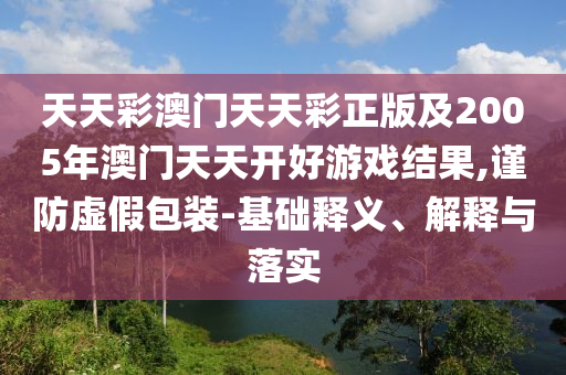 天天彩澳門天天彩正版及2005年澳門天天開好游戲結果,謹防虛假包裝-基礎釋義、解釋與落實