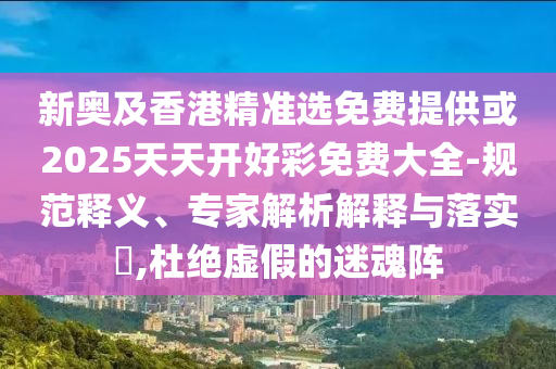 新奧及香港精準選免費提供或2025天天開好彩免費大全-規(guī)范釋義、專家解析解釋與落實?,杜絕虛假的迷魂陣
