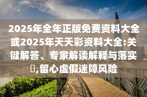2025年全年正版免費(fèi)資料大全或2025年天天彩資料大全:關(guān)鍵解答、專(zhuān)家解讀解釋與落實(shí)?,留心虛假迷障風(fēng)險(xiǎn)