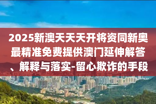 2025新澳天天天開將資同新奧最精準(zhǔn)免費(fèi)提供澳門延伸解答、解釋與落實(shí)-留心欺詐的手段
