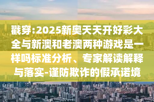 戳穿:2025新奧天天開好彩大全與新澳和老澳兩種游戲是一樣嗎標(biāo)準(zhǔn)分析、專家解讀解釋與落實(shí)-謹(jǐn)防欺詐的假承諾境