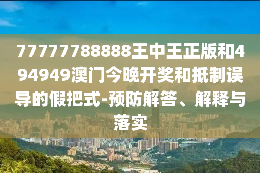 77777788888王中王正版和494949澳門今晚開獎和抵制誤導(dǎo)的假把式-預(yù)防解答、解釋與落實