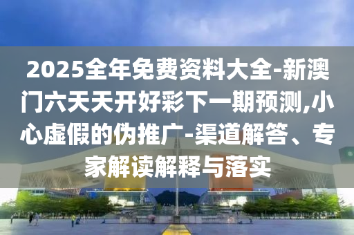 2025全年免費(fèi)資料大全-新澳門六天天開好彩下一期預(yù)測(cè),小心虛假的偽推廣-渠道解答、專家解讀解釋與落實(shí)