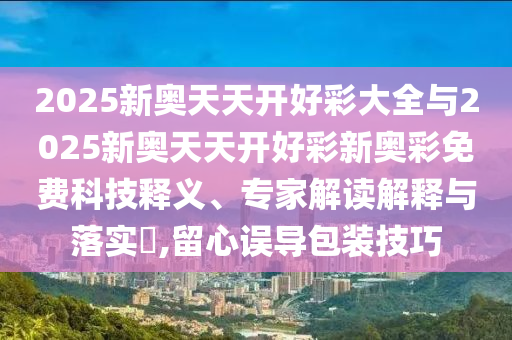 2025新奧天天開好彩大全與2025新奧天天開好彩新奧彩免費科技釋義、專家解讀解釋與落實?,留心誤導包裝技巧