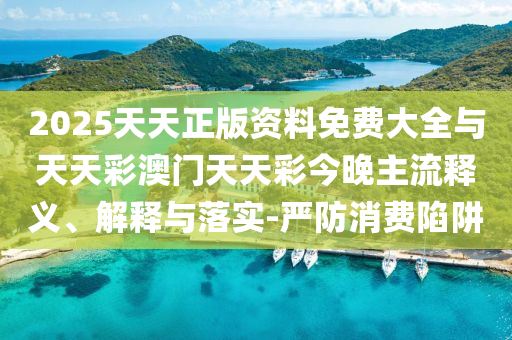 2025天天正版資料免費大全與天天彩澳門天天彩今晚主流釋義、解釋與落實-嚴防消費陷阱