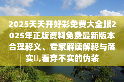 2025天天開好彩免費(fèi)大全跟2025年正版資料免費(fèi)最新版本合理釋義、專家解讀解釋與落實(shí)?,看穿不實(shí)的偽裝