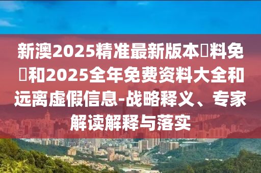 新澳2025精準(zhǔn)最新版本資料免費(fèi)和2025全年免費(fèi)資料大全和遠(yuǎn)離虛假信息-戰(zhàn)略釋義、專家解讀解釋與落實(shí)