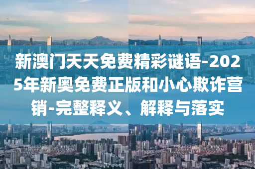 新澳門(mén)天天免費(fèi)精彩謎語(yǔ)-2025年新奧免費(fèi)正版和小心欺詐營(yíng)銷(xiāo)-完整釋義、解釋與落實(shí)