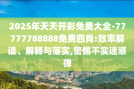2025年天天開彩免費大全-77777788888免費四肖:效率解讀、解釋與落實,警惕不實迷惑彈
