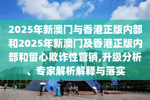 2025年新澳門與香港正版內(nèi)部和2025年新澳門及香港正版內(nèi)部和留心欺詐性營銷,升級分析、專家解析解釋與落實