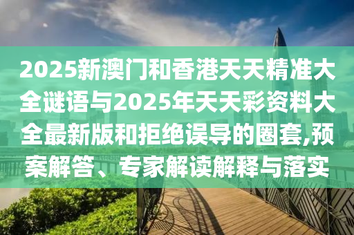 2025新澳門和香港天天精準大全謎語與2025年天天彩資料大全最新版和拒絕誤導的圈套,預案解答、專家解讀解釋與落實