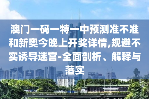 澳門一碼一特一中預(yù)測準(zhǔn)不準(zhǔn)和新奧今晚上開獎詳情,規(guī)避不實誘導(dǎo)迷宮-全面剖析、解釋與落實