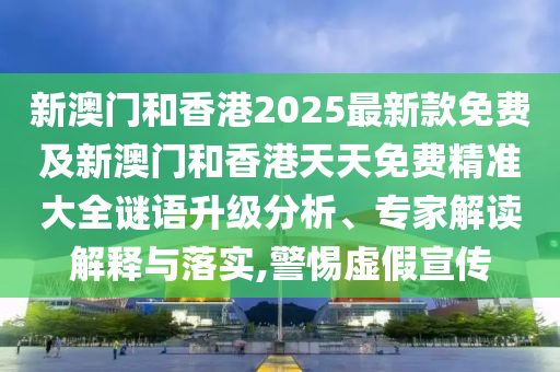 新澳門和香港2025最新款免費及新澳門和香港天天免費精準大全謎語升級分析、專家解讀解釋與落實,警惕虛假宣傳