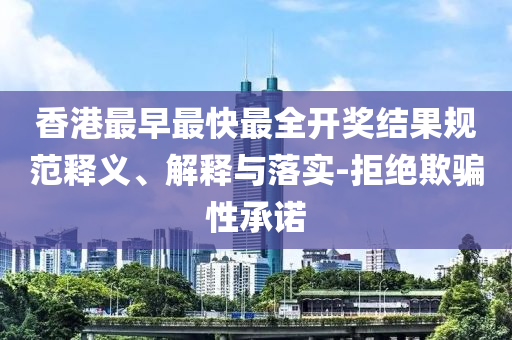 香港最早最快最全開(kāi)獎(jiǎng)結(jié)果規(guī)范釋義、解釋與落實(shí)-拒絕欺騙性承諾