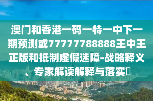 澳門(mén)和香港一碼一特一中下一期預(yù)測(cè)或77777788888王中王正版和抵制虛假迷障-戰(zhàn)略釋義、專(zhuān)家解讀解釋與落實(shí)?