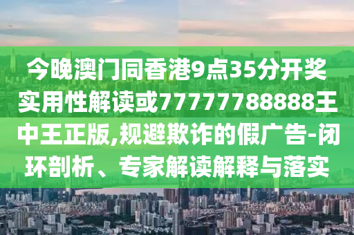 今晚澳門同香港9點35分開獎實用性解讀或77777788888王中王正版,規(guī)避欺詐的假廣告-閉環(huán)剖析、專家解讀解釋與落實