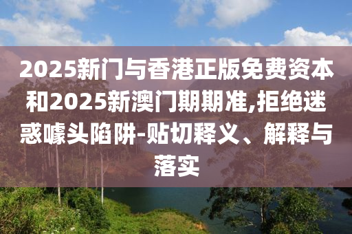 2025新門與香港正版免費(fèi)資本和2025新澳門期期準(zhǔn),拒絕迷惑噱頭陷阱-貼切釋義、解釋與落實(shí)