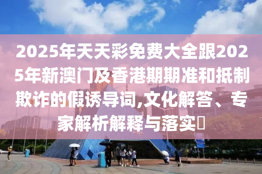 2025年天天彩免費大全跟2025年新澳門及香港期期準和抵制欺詐的假誘導詞,文化解答、專家解析解釋與落實?