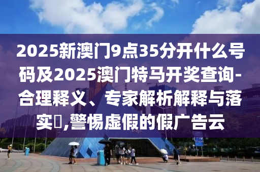 2025新澳門(mén)9點(diǎn)35分開(kāi)什么號(hào)碼及2025澳門(mén)特馬開(kāi)獎(jiǎng)查詢(xún)-合理釋義、專(zhuān)家解析解釋與落實(shí)?,警惕虛假的假?gòu)V告云