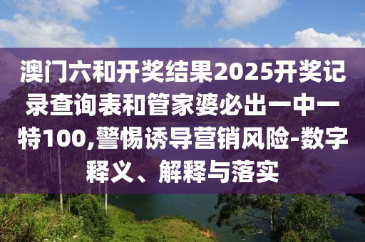 澳門六和開獎結(jié)果2025開獎記錄查詢表和管家婆必出一中一特100,警惕誘導(dǎo)營銷風險-數(shù)字釋義、解釋與落實