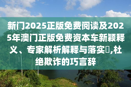 新門(mén)2025正版免費(fèi)閱讀及2025年澳門(mén)正版免費(fèi)資本車(chē)新穎釋義、專(zhuān)家解析解釋與落實(shí)?,杜絕欺詐的巧言辭