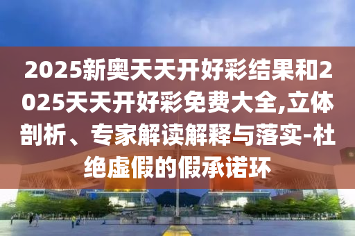 2025新奧天天開好彩結(jié)果和2025天天開好彩免費(fèi)大全,立體剖析、專家解讀解釋與落實(shí)-杜絕虛假的假承諾環(huán)